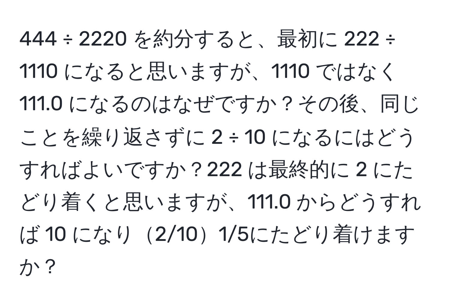 444 ÷ 2220 を約分すると、最初に 222 ÷ 1110 になると思いますが、1110 ではなく 111.0 になるのはなぜですか？その後、同じことを繰り返さずに 2 ÷ 10 になるにはどうすればよいですか？222 は最終的に 2 にたどり着くと思いますが、111.0 からどうすれば 10 になり2/101/5にたどり着けますか？