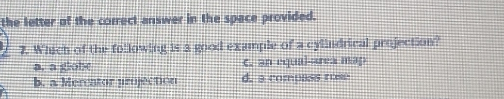 the letter of the correct answer in the space provided.
7. Which of the following is a good example of a cylindrical projection?
a. a globe c. an equal-area map
b. a Mercator projection d. a compass rose