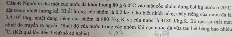 Người ta thả một cục nước đá khối lượng 80 g ở 0°C vào một cốc nhôm đựng 0,4 kg nước ở 20°C
đặt trong nhiệt lượng kế. Khối lượng cốc nhôm là 0,2 kg. Cho biết nhiệt nóng chảy riêng của nước đá là
3, 4, 10^5J/kg , nhiệt dung riêng của nhôm là 880 J/kg.K và của nước là 4180 J/kg.K. Bỏ qua sự mất mát 
nhiệt do truyền ra ngoài. Nhiệt độ của nước trong cốc nhôm khi cục nước đá vừa tan hết bằng bao nhiêu^0C *. (Kết quả lấy đến 3 chữ số có nghĩa).