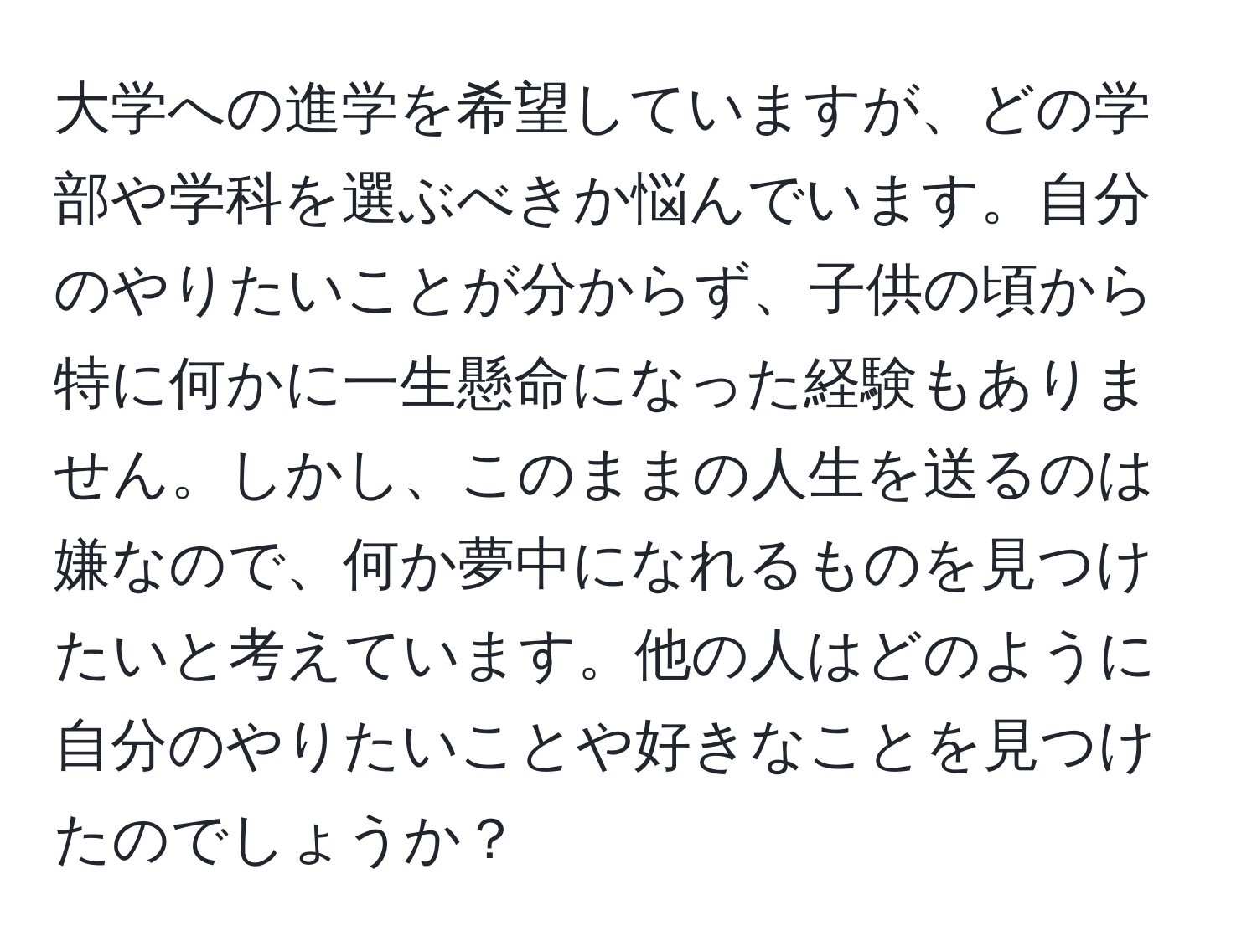 大学への進学を希望していますが、どの学部や学科を選ぶべきか悩んでいます。自分のやりたいことが分からず、子供の頃から特に何かに一生懸命になった経験もありません。しかし、このままの人生を送るのは嫌なので、何か夢中になれるものを見つけたいと考えています。他の人はどのように自分のやりたいことや好きなことを見つけたのでしょうか？