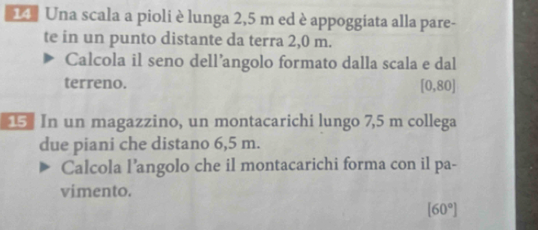 Una scala a pioli è lunga 2,5 m ed è appoggiata alla pare- 
te in un punto distante da terra 2,0 m. 
Calcola il seno dell’angolo formato dalla scala e dal 
terreno. [0,80]
5 In un magazzino, un montacarichi lungo 7,5 m collega 
due piani che distano 6,5 m. 
Calcola l’angolo che il montacarichi forma con il pa- 
vimento.
[60°]