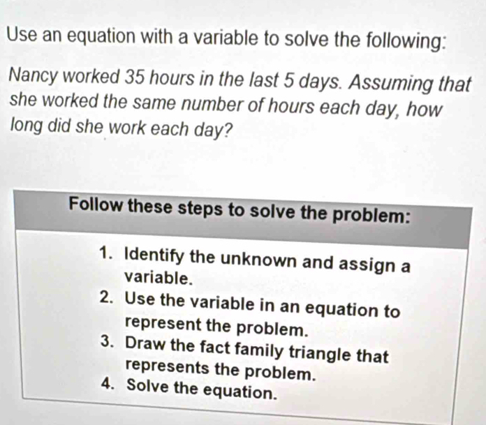 Use an equation with a variable to solve the following: 
Nancy worked 35 hours in the last 5 days. Assuming that 
she worked the same number of hours each day, how 
long did she work each day? 
Follow these steps to solve the problem: 
1. Identify the unknown and assign a 
variable. 
2. Use the variable in an equation to 
represent the problem. 
3. Draw the fact family triangle that 
represents the problem. 
4. Solve the equation.