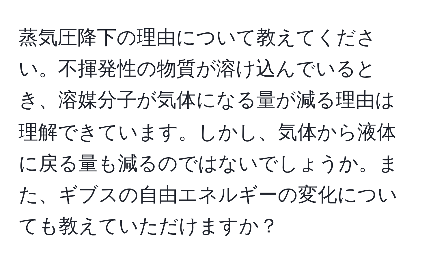 蒸気圧降下の理由について教えてください。不揮発性の物質が溶け込んでいるとき、溶媒分子が気体になる量が減る理由は理解できています。しかし、気体から液体に戻る量も減るのではないでしょうか。また、ギブスの自由エネルギーの変化についても教えていただけますか？