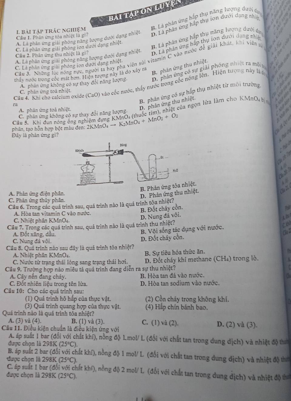 BAI TAPON LUYEN
I bài tập trác nghiệm
B. Là phản ứng hắp thụ năng lượng dưới dự
A. Là phản ứng giải phóng năng lượng dưới dạng nhiệt D. Là phản ứng hấp thụ ion dưới dạng nhiệt
Câu 1. Phản ứng tỏa nhiệt là gì?
B. Là phản ứng hấp thụ πăng lượng dưới dự
C. Là phản ứng giải phóng ion dưới dạng nhiệt
A. Là phản ứng giải phóng năng lượng dưới dạng nhiệt. D. Là phản ứng hấp thụ ion dưới dạng nhiệt
Câu 2. Phản ứng thu nhiệt là gì?
Câu 3. Những lúc nóng nực, người ta hay pha viên sủi vitamin C vào nước để giải khát, khi viên sự
C. Là phản ứng giải phóng ion dưới dạng nhiệt
thấy nước trong cốc mát hơn. Hiện tượng này là do xảy ra
B. phản ứng thu nhiệt.
       
An phản ứng không có sự thay đổi năng lượng. D. phản ứng có sự giải phóng nhiệt ra môit, a
Câu 4. Khi cho calcium oxide (CaO) vào cốc nước, thấy nước trong cốc nóng lên. Hiện tượng này là u
8 S A 5
ra
B. phản ứng có sự hấp thụ nhiệt từ môi trường
C. phản ứng toả nhiệt.
Cầu 5. Khi đun nóng ống nghiệm đựng KMnO4 (thuốc tím), nhiệt của ngọn lửa làm cho KMnO₄ bịn   D
A. phản ứng toả nhiệt.
D. phản ứng thu nhiệt.
C. phản ứng không có sự thay đổi năng lượng
       
phân, tạo hỗn hợp bột màu đen: 2KMnO₄ → K₂MnO. + MnO_2+O_2
Đây là phản ứng gì?
Chu Th Tị
B. Phản ứng tỏa nhiệt.
A. Phản ứng điện phân.
D. Phản ứng thu nhiệt.
Chú M
C. Phản ứng thủy phân.
Câu 6. Trong các quá trình sau, quá trình nào là quá trình tỏa nhiệt?
A. Hòa tan vitamin C vào nước.
B. Đốt cháy cồn. Palt
D. Nung đá vôi.
C. Nhiệt phân KMnO4.
Câu 7. Trong các quá trình sau, quá trình nào là quá trình thu nhiệt?
A. Đốt xăng, dầu.
B. Vôi sống tác dụng với nước.
CB2
C. Nung đá vôi.
D. Đốt cháy cồn.
Câu 8. Quá trình nào sau đây là quá trình tỏa nhiệt?
A. Nhiệt phân KMnO4.  B. Sự tiêu hóa thức ăn.
C. Nước từ trạng thái lỏng sang trạng thái hơi. D. Đốt cháy khí methane (CH₄) trong lò.
Câu 9. Trường hợp nào miêu tả quá trình đang diễn ra sự thu nhiệt?
A. Cây nến đang cháy. B. Hòa tan đá vào nước. a
C. Đốt nhiên liệu trong tên lửa. D. Hòa tan sodium vào nước.
Câu 10: Cho các quá trình sau:
(1) Quá trình hô hấp của thực vật.  (2) Cồn cháy trong không khí.
1
(3) Quá trình quang hợp của thực vật. (4) Hấp chín bánh bao.
Quá trình nào là quá trình tỏa nhiệt?
A. (3) và (4). B. (1) và (3). C. (1) và (2). D. (2) và (3).
Cầu 11. Điều kiện chuẩn là điều kiện ứng với
A. áp suất 1 bar (đối với chất khí), nồng độ 1.mol/ L (đối với chất tan trong dung dịch) và nhiệt độ thờ
được chọn là 298K (25°C).
B. áp suất 2 bar (đối với chất khí), nồng độ 1 mol/ L (đối với chất tan trong dung dịch) và nhiệt độ thực
được chọn là 298K (25°C).
C. áp suất 1 bar (đối với chất khí), nồng độ 2 mol/ L (đối với chất tan trong dung dịch) và nhiệt độ thu
được chọn là 298K (25°C).