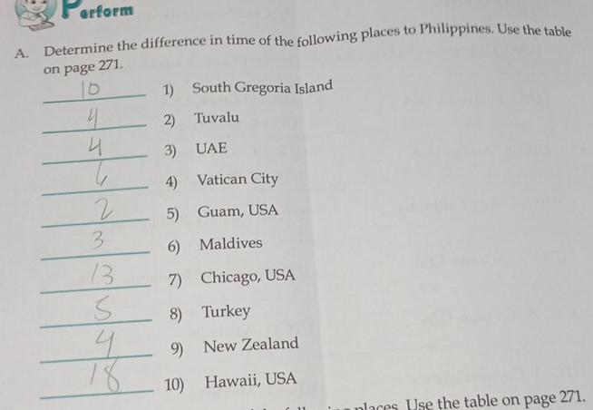 erform 
A. Determine the difference in time of the following places to Philippines. Use the table 
on page 271. 
_1) South Gregoria Island 
_2) Tuvalu 
_3) UAE 
_4) Vatican City 
_5) Guam, USA 
_6) Maldives 
_7) Chicago, USA 
_8) Turkey 
_9) New Zealand 
_10) Hawaii, USA 
aces Use the table on page 271.