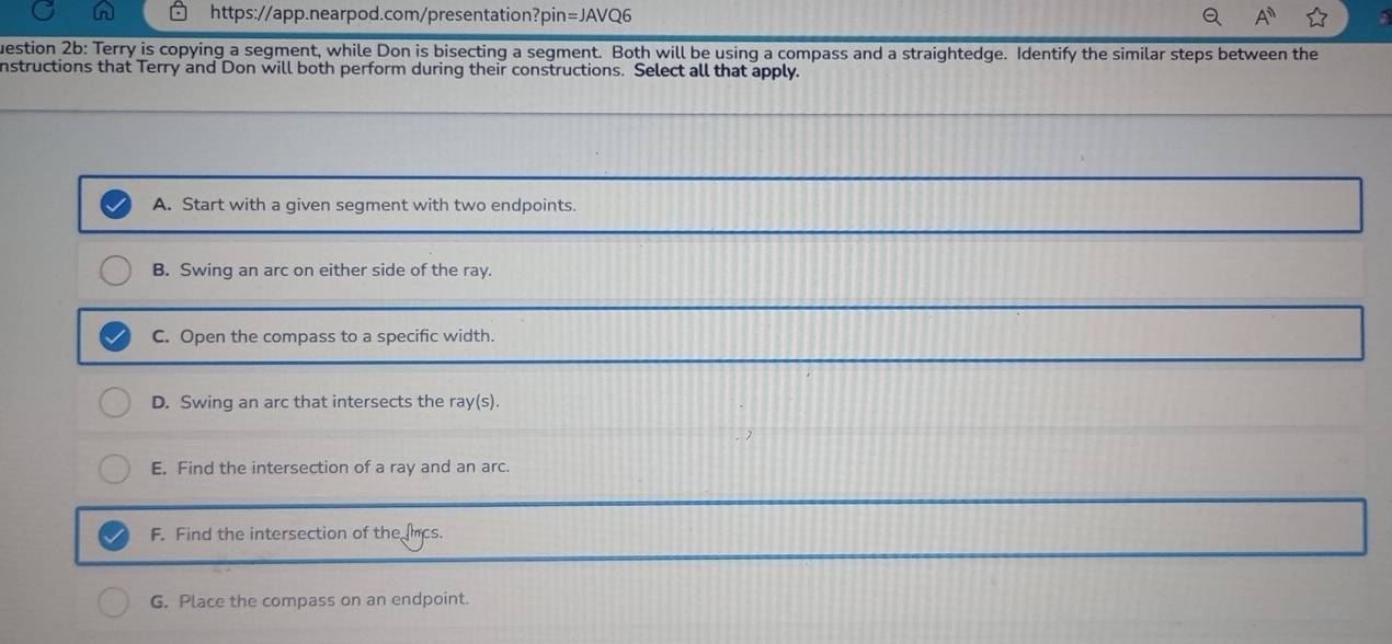 uestion 2b: Terry is copying a segment, while Don is bisecting a segment. Both will be using a compass and a straightedge. Identify the similar steps between the
nstructions that Terry and Don will both perform during their constructions. Select all that apply.
A. Start with a given segment with two endpoints.
B. Swing an arc on either side of the ray.
C. Open the compass to a specific width.
D. Swing an arc that intersects the ra /(s).
E. Find the intersection of a ray and an arc.
F. Find the intersection of the hcs.
G. Place the compass on an endpoint.