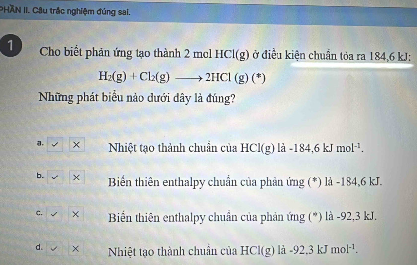 PHAN II. Câu trắc nghiệm đúng sai.
1 Cho biết phản ứng tạo thành 2 molHCl(g) ở điều kiện chuẩn tỏa ra 184, 6 kJ :
H_2(g)+Cl_2(g)to 2HCl(g)(*)
Những phát biểu nào dưới đây là đúng?
a. × Nhiệt tạo thành chuẩn của HCl(g) là -184, 6kJmol^(-1).
b. × Biển thiên enthalpy chuẩn của phản ứng (*) là -184,6 kJ.
c. × Biến thiên enthalpy chuẩn của phản ứng (*) là -92,3 kJ.
d. × Nhiệt tạo thành chuẩn của HCl(g) là -92 2,3 kJ mol^(-1).