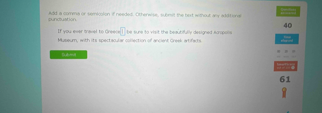 Questions 
Add a comma or semicolon if needed. Otherwise, submit the text without any additional answered 
punctuation.
40
If you ever travel to Greece be sure to visit the beautifully designed Acropolis 
Time 
Museum, with its spectacular collection of ancient Greek artifacts. elapsed 
Submit 00 20 01 
SmartScore 
out af 100 T
61