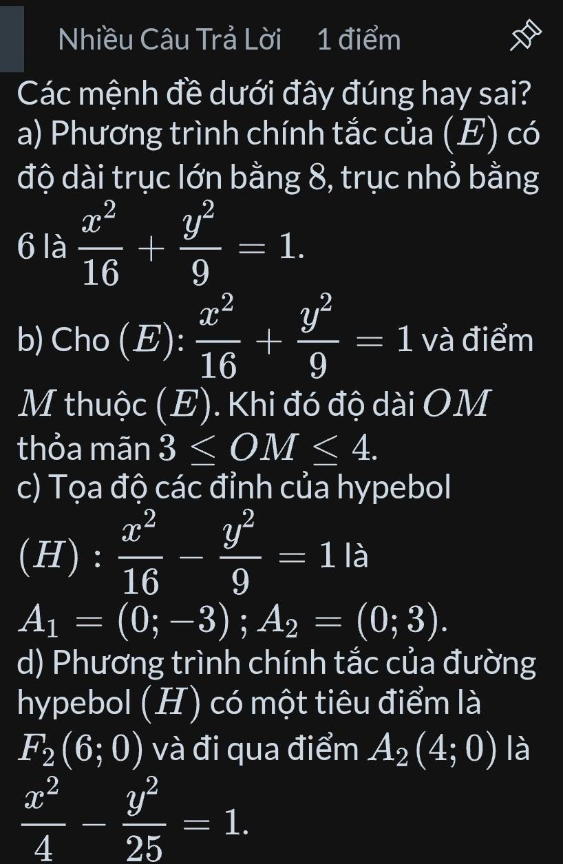 Nhiều Câu Trả Lời 1 điểm 
Các mệnh đề dưới đây đúng hay sai? 
a) Phương trình chính tắc của (E) có 
độ dài trục lớn bằng 8, trục nhỏ bằng 
6 là  x^2/16 + y^2/9 =1. 
b) Cho (E):  x^2/16 + y^2/9 =1 và điểm 
M thuộc (E). Khi đó độ dài OM 
thỏa mãn 3≤ OM≤ 4. 
c) Tọa độ các đỉnh của hypebol 
(H) :  x^2/16 - y^2/9 =1la
A_1=(0;-3); A_2=(0;3). 
d) Phương trình chính tắc của đường 
hypebol (H) có một tiêu điểm là
F_2(6;0) và đi qua điểm A_2(4;0) là
 x^2/4 - y^2/25 =1.