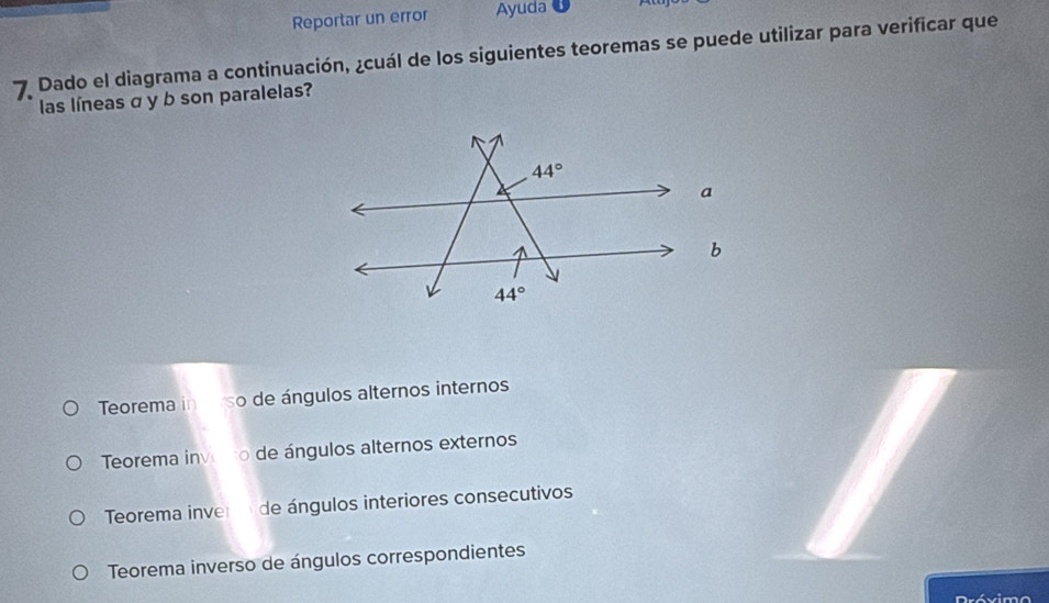 Reportar un error Ayuda
7 Dado el diagrama a continuación, ¿cuál de los siguientes teoremas se puede utilizar para verificar que
las líneas σ y b son paralelas?
Teorema in crso de ángulos alternos internos
Teorema invono de ángulos alternos externos
Teorema inver de ángulos interiores consecutivos
Teorema inverso de ángulos correspondientes
Drévimo