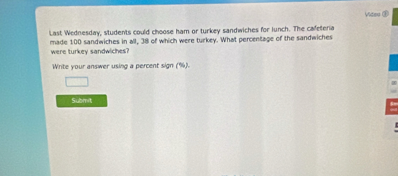 Video ⑥ 
Last Wednesday, students could choose ham or turkey sandwiches for lunch. The cafeteria 
made 100 sandwiches in all, 38 of which were turkey. What percentage of the sandwiches 
were turkey sandwiches? 
Write your answer using a percent sign (%). 
Submit
5m
out