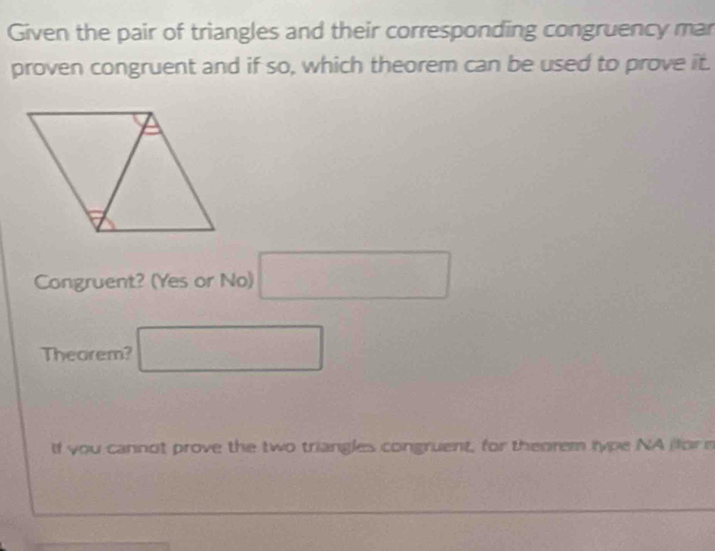 Given the pair of triangles and their corresponding congruency mar 
proven congruent and if so, which theorem can be used to prove it. 
Congruent? (Yes or No) □ 
Theorem? □ 
If you cannot prove the two triangles congruent, for theorem type NA (for n