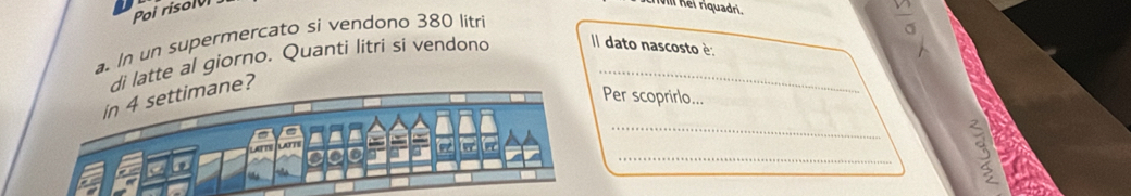 Poi risolvi 
crivl nei riquadri. 
a. In un supermercato si vendono 380 litr
di latte al giorno. Quanti litri si vendono Il dato nascosto è: 
_ 
in 4 settimane? 
Per scoprirlo... 
_ 
3