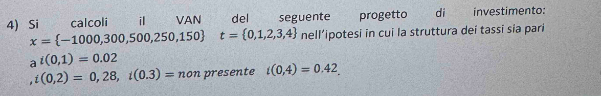 Si calcoli il VAN del seguente progetto di investimento:
x= -1000,300,500,250,150 t= 0,1,2,3,4 nell’ipotesi in cui la struttura dei tassi sia pari
a^i(0,1)=0.02
i(0,2)=0,28, i(0.3)=non presente i(0,4)=0.42.