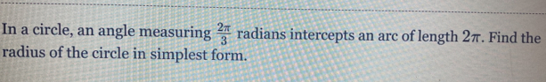 In a circle, an angle measuring  2π /3  radians intercepts an arc of length 2π. Find the 
radius of the circle in simplest form.