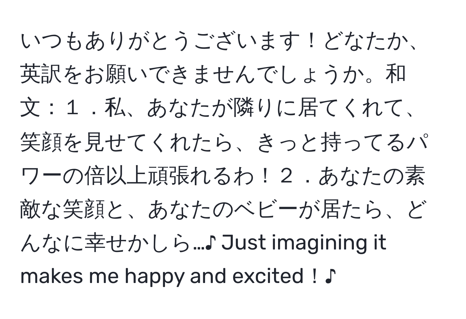 いつもありがとうございます！どなたか、英訳をお願いできませんでしょうか。和文：１．私、あなたが隣りに居てくれて、笑顔を見せてくれたら、きっと持ってるパワーの倍以上頑張れるわ！２．あなたの素敵な笑顔と、あなたのベビーが居たら、どんなに幸せかしら…♪ Just imagining it makes me happy and excited！♪