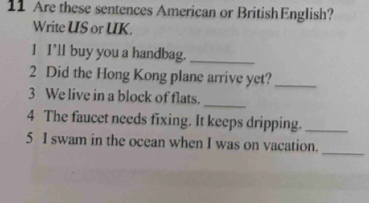 Are these sentences American or BritishEnglish? 
Write US or UK. 
1 I’ll buy you a handbag._ 
2 Did the Hong Kong plane arrive yet?_ 
_ 
3 We live in a block of flats. 
4 The faucet needs fixing. It keeps dripping._ 
_ 
5 I swam in the ocean when I was on vacation.