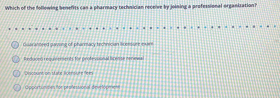 Which of the following benefits can a pharmacy technician receive by joining a professional organization?
Guaranteed passing of pharmacy technician licensure exam
Reduced requirements for professional license renewal
Discount on state licensure fees
Opportunities for professional development