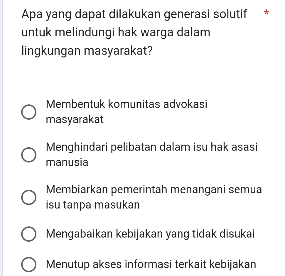 Apa yang dapat dilakukan generasi solutif *
untuk melindungi hak warga dalam
lingkungan masyarakat?
Membentuk komunitas advokasi
masyarakat
Menghindari pelibatan dalam isu hak asasi
manusia
Membiarkan pemerintah menangani semua
isu tanpa masukan
Mengabaikan kebijakan yang tidak disukai
Menutup akses informasi terkait kebijakan