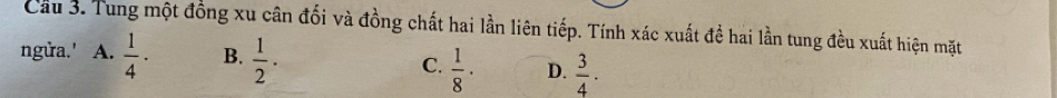 Cầu 3. Tung một đồng xu cân đối và đồng chất hai lần liên tiếp. Tính xác xuất đề hai lần tung đều xuất hiện mặt
ngửa.' A.  1/4 · B.  1/2 . C.  1/8 · D.  3/4 ·