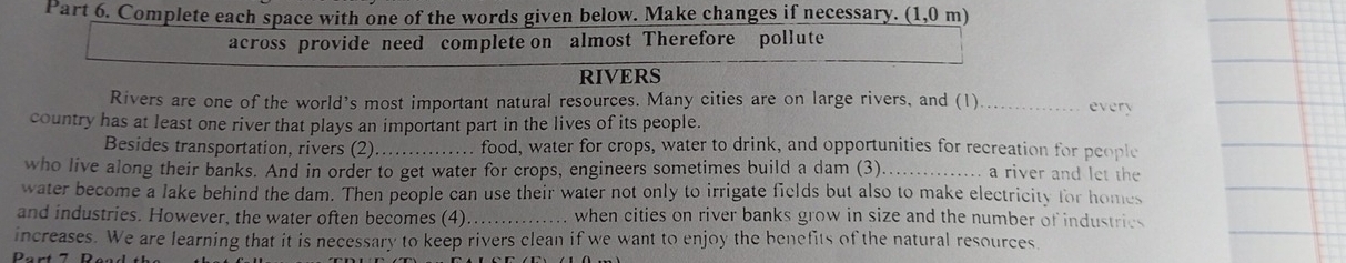 Complete each space with one of the words given below. Make changes if necessary. (1,0m)
across provide need complete on almost Therefore pollute 
RIVERS 
Rivers are one of the world’s most important natural resources. Many cities are on large rivers, and (1)_ every 
country has at least one river that plays an important part in the lives of its people. 
Besides transportation, rivers (2) _food, water for crops, water to drink, and opportunities for recreation for people 
who live along their banks. And in order to get water for crops, engineers sometimes build a dam (3)_ a river and let the 
water become a lake behind the dam. Then people can use their water not only to irrigate fields but also to make electricity for homes 
and industries. However, the water often becomes (4) _when cities on river banks grow in size and the number of industries 
increases. We are learning that it is necessary to keep rivers clean if we want to enjoy the benefits of the natural resources.