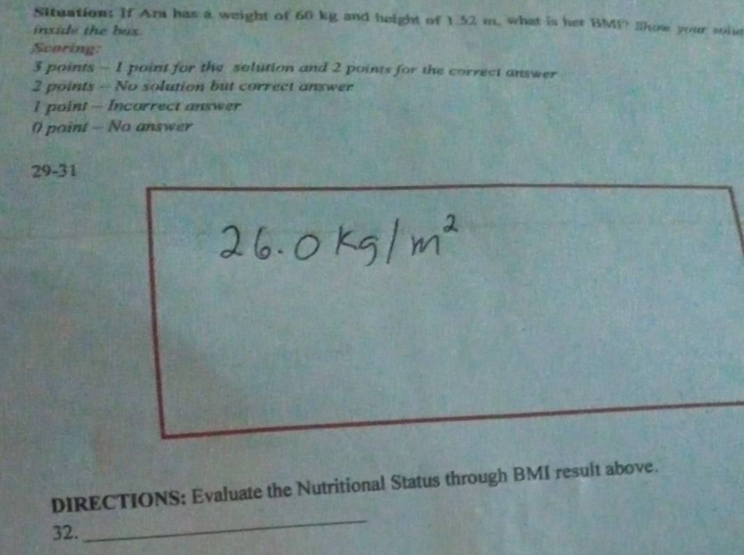 Situation: If Ara has a weight of 60 kg and height of 1.52 m, what is her BMI? Show your soid 
inside the box . 
Scoring:
3 points - 1 point for the solution and 2 points for the correct answer 
2 points - No solution but correct answer 
I point - Incorrect answer 
0 point — No answer 
29-31 
_ 
DIRECTIONS: Evaluate the Nutritional Status through BMI result above. 
32.