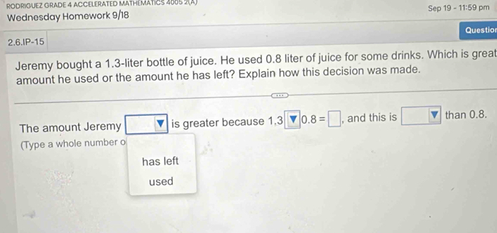 RODRIGUEZ GRADE 4 ACCELERATED MATHEMATICS 4805 Sep 19-11:59 pm 
Wednesday Homework 9/18 
2.6.IP-15 Questio 
Jeremy bought a 1.3-liter bottle of juice. He used 0.8 liter of juice for some drinks. Which is great 
amount he used or the amount he has left? Explain how this decision was made. 
The amount Jeremy || is greater because 1.3□ 0.8=□ , and this is □ than 0.8. 
(Type a whole number o 
has left 
used