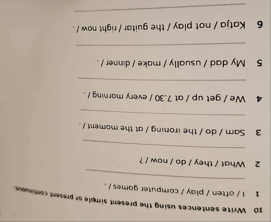 Write sentences using the present simple or present continuous. 
_ 
1 l / often / play / computer games / . 
2 What / they / do / now / ? 
_ 
3 Sam / do / the ironing / at the moment / . 
_ 
4 We / get up / at 7.30 / every morning / . 
_ 
5 My dad / usually / make / dinner / . 
_ 
6 Katja / not play / the guitar / right now /. 
_