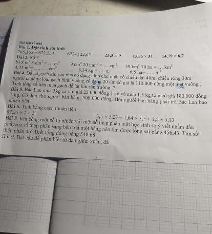 Đặt tính rồi tính Mài tập về nhà
265,165+672,234 673-522,65 23,5* 9 43, 56* 34 14,79* 6,7
Bài 2. Số ? 
b) 8m^25dm^2= · m^2
4 25m^2= _...cm^2 _ 9cm^220mm^2=...cm^2 _ 39km^270ha=...km^2
6,34kg=...g 6,5ha=...m^2
Bài 4, Để lát gạch kín sản nhà có dạng hình chữ nhật có chiều đài 40m, chiều rộng 30m
người ta đùng loại gạch hình yuỡng có đạng 20 dm có giả là 110 000 đồng một mét vuỡng - 
Tính tổng số tiền mua gạch đề lát kin sân trường ? 
Bài 5. Bác Lan mua 3kg cả với giả 25 000 đồng 1 kg và mua 1,5 kg tôm có giá 180 000 đồng
1 kg. Cộ đưa cho người bản hàng 500 000 đồng. Hội người bán hàng phải trà Bác Lan bao 
nhiều tiên? 
Bài 6, Tính bằng cách thuận tiện
67,25* 2* 5
3,5* 5,23+1,64* 3,5+1,5* 3,13
Bài 8. Khỉ cộng một số tự nhiên với một số thập phân một học sinh sơ ý viết nhằm dầu 
phẩycủa số thập phần sang bên trái một hàng nên tìm được tổng sai bằng 456,43. Tìm số 
thập phân đỏ? Biết tổng đúng bằng 548,68
Bải 9. Đặt câu để phân biệt từ đa nghĩa: xuân, đá