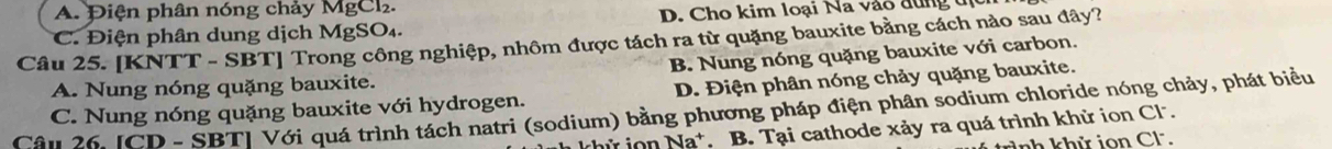 Điện phân nóng chảy MgCl.
D. Cho kim loại Na vào đùng tc
Câu 25. [KNTT - SBT] Trong công nghiệp, nhôm được tách ra từ quặng bauxite bằng cách nào sau đây? C. Điện phân dung dịch MgSO₄.
A. Nung nóng quặng bauxite. B. Nung nóng quặng bauxite với carbon.
C. Nung nóng quặng bauxite với hydrogen. D. Điện phân nóng chảy quặng bauxite.
Cân 26 JCD - SBT| Với quá trình tách natri (sodium) bằng phương pháp điện phân sodium chloride nóng chảy, phát biểu
khử n Na*. B. Tại cathode xảy ra quá trình khử ion Cl.