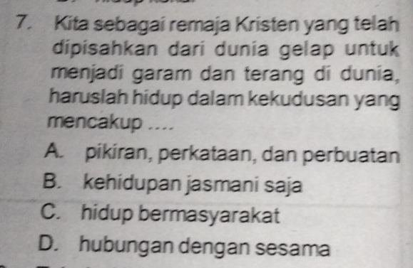 Kita sebagai remaja Kristen yang telah
dipisahkan dari dunia gelap untuk
menjadi garam dan terang di dunia,
haruslah hidup dalam kekudusan yang
mencakup ....
A. pikiran, perkataan, dan perbuatan
B. kehidupan jasmani saja
C. hidup bermasyarakat
D. hubungan dengan sesama