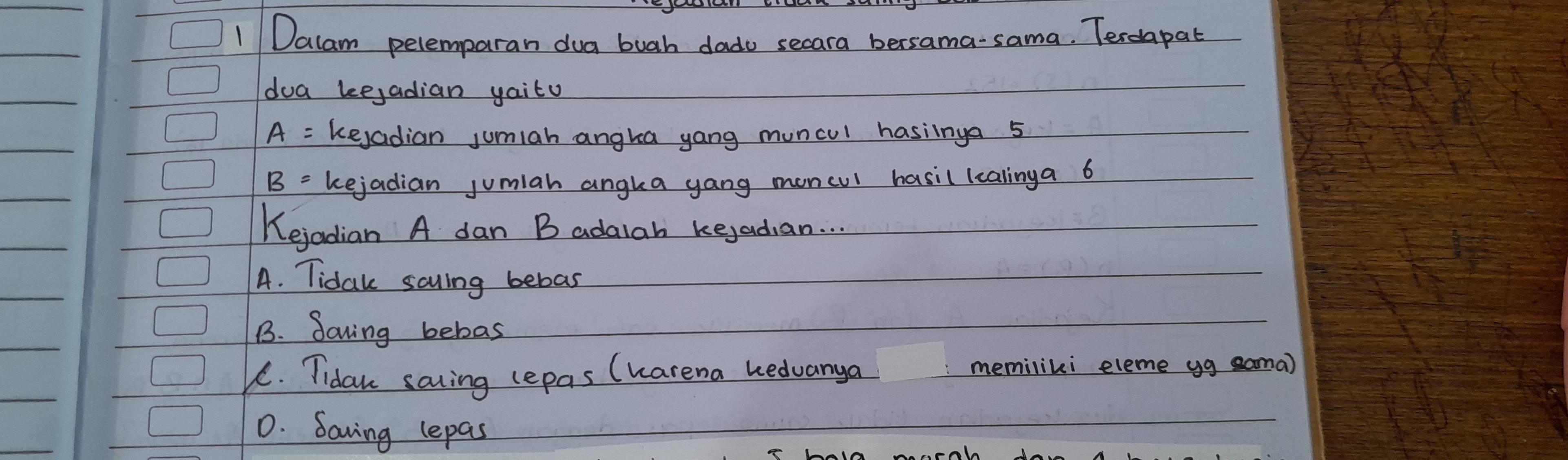 Dalam pelemparan dua buah dado secara bersama-sama. Terdapat
doa keejadian yaito
A= kejadian jumiah angka yang muncul hasiinga 5
B= kejadian jumiah angka yang moncul hasil lcalinga 6
Kejadian A dan B adalah kejadian. . .
A. Tidak sayling bebas
B. Soving bebas
1. Tidaw saing lepas (harena hedvanya memiliki eleme yg sama)
D. Saving lepas