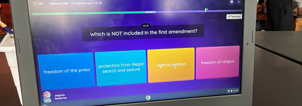 100 Mastery: 50% Correct answers: 10/20 【】
2^(nd) Attempl
Which is NOT included in the first amendment?
freedom of the press protection from illegal right to petition freedom of religion
search and seizure
Gutlerrez 81142
Jalynne