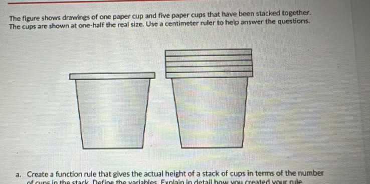 The figure shows drawings of one paper cup and five paper cups that have been stacked together. 
The cups are shown at one-half the real size. Use a centimeter ruler to help answer the questions. 
a. Create a function rule that gives the actual height of a stack of cups in terms of the number 
of cuns in the stack. Define the varlables. Exnlain in detail how you created your rule