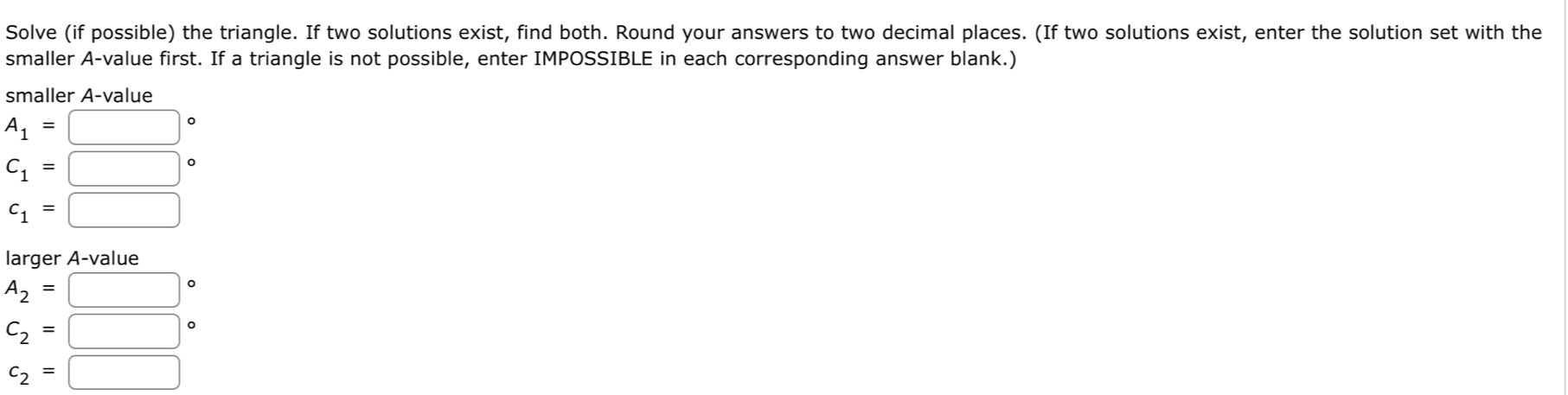 Solve (if possible) the triangle. If two solutions exist, find both. Round your answers to two decimal places. (If two solutions exist, enter the solution set with the 
smaller A-value first. If a triangle is not possible, enter IMPOSSIBLE in each corresponding answer blank.) 
smaller A-value
A_1=□°
C_1=□°
c_1=□
larger A-value
A_2=□°
C_2=□°
c_2=□