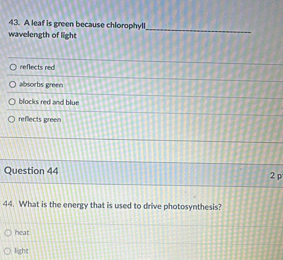 A leaf is green because chlorophyll_
wavelength of light
reflects red
absorbs green
blocks red and blue
reflects green
Question 44
2 p
44. What is the energy that is used to drive photosynthesis?
heat
light