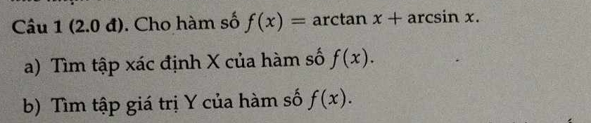 (2.0 đ). Cho hàm số f(x)= arctan x+arcsin x. 
a) Tìm tập xác định X của hàm số f(x). 
b) Tìm tập giá trị Y của hàm số f(x).