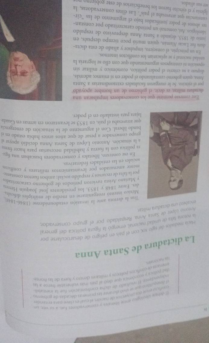 El debare ideológico entre liberales y conservadores fue, a su vez, un
liro ente dos proveciós de nación, el cual es clave para entendes
equilibro que se vivió durante las primeras décadas de gobierno
E l resultado de dicha confrontación fue la inestabili
Vnca y económica que dejó al país más vulnerable frente a las
es de conflictos políticos y militares dentro y fuera de las fronte 
La dictadura de Santa Anna
Hacia mediaidos del siglo xix, con el país en peligro de desarticularse por
la notoría falta de unidad nacional, emergió la figura política del general
Antonio López de Santa Anna. Respaldado por el grupo conservador,
encabezó una dictadura militar.
Tras la derrota ante la invasión estadounidense (1846-1848).
México intentó reorganizarse en medio de múltiples dificulta
des. Entre 1848 y 1853, los presidentes José Joaquín Herrera
y Mariano Arista tuvieron periodos de gobierno caracterizados
por la falta de recursos y respaldo social; ambos fueron constante-
mente amenazados por levantamientos militares y conflicos
sociales en las entidades federativas.
En ese contexto, liberales y conservadores buscaban una figu-
ra política con la fuerza y habilidad necesarias para hacer frente
a la situación. Antonio López de Santa Anna decidió apoyar al
grupo conservador a pesar de que años antes había estado en el
bando liberal. Con el argumento de la situación de emergencia
que atravesaba el país, en 1853 se levantaron en armas en Guada.
lajara para instalarlo en el poder.
Este contesto permitió que los conservadores impulsaran una
dicradura militar, es decir, el gobierno de un hombre apoyado
por el ejército. Se le otorgaron facultades extraordinarias a Santa
Anna, quien gobernó centralizando el poder en sí mismo; además,
dispuso a su criterio el poder político, económico y militar sin
oposición ni contrapesos argumentando que con ello se lograría la
unidad nacional y se aplacarían los conflictos internos.
En un principio, el consejero, impulsor y aliado de esta dicta-
dura fue Lucas Alamán, quien murió poco tiempo después, en
junio de 1853, dejando a Santa Anna desprovisto de respaldo
ideológico. Así, comenzó un periodo caracterizado por constan-
tes abusos de poder justificados bajo el argumento de las “cir-
cunstancias que atravesaba el país". Las élites conservadoras, la
Iglesia y el ejército fueron los beneficiarios de este gobjerno no
ser sus aliados.