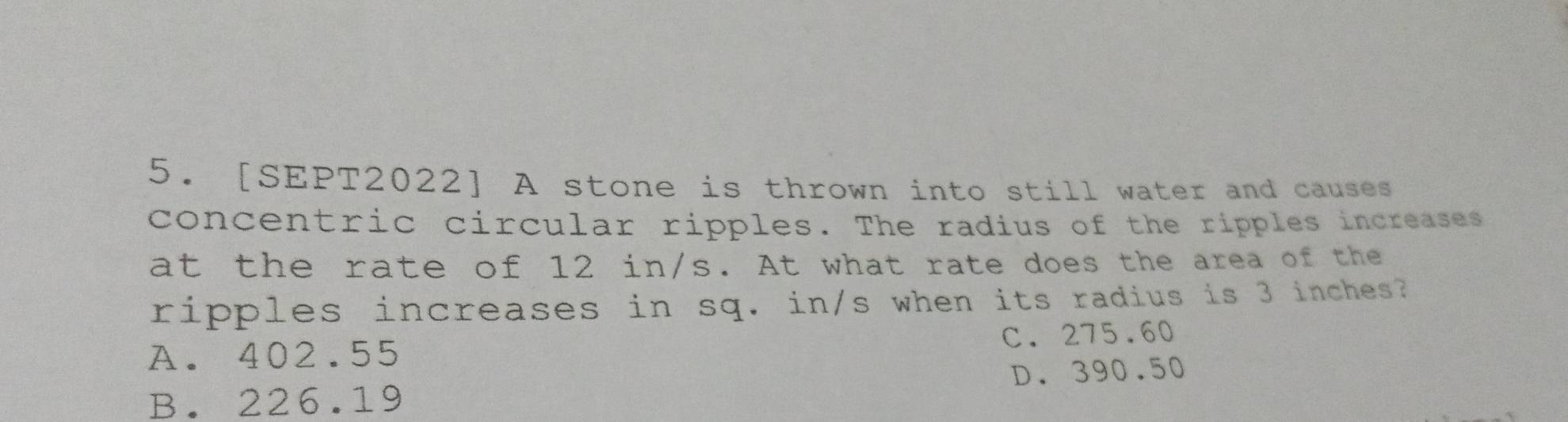 [SEPT2022] A stone is thrown into still water and causes
concentric circular ripples. The radius of the ripples increases
at the rate of 12 in/s. At what rate does the area of the
ripples increases in sq. in/s when its radius is 3 inches?
A. 402.55 C. 275.60
B. 226.19 D. 390.50