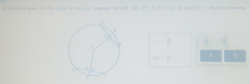 in the figure below, Z is the center of the circle. Suppose that QR=16, IV=0, SV=2x+4 , and VZ=1 Find the fallowing.
x=□ BDB
Uz=□ × 5