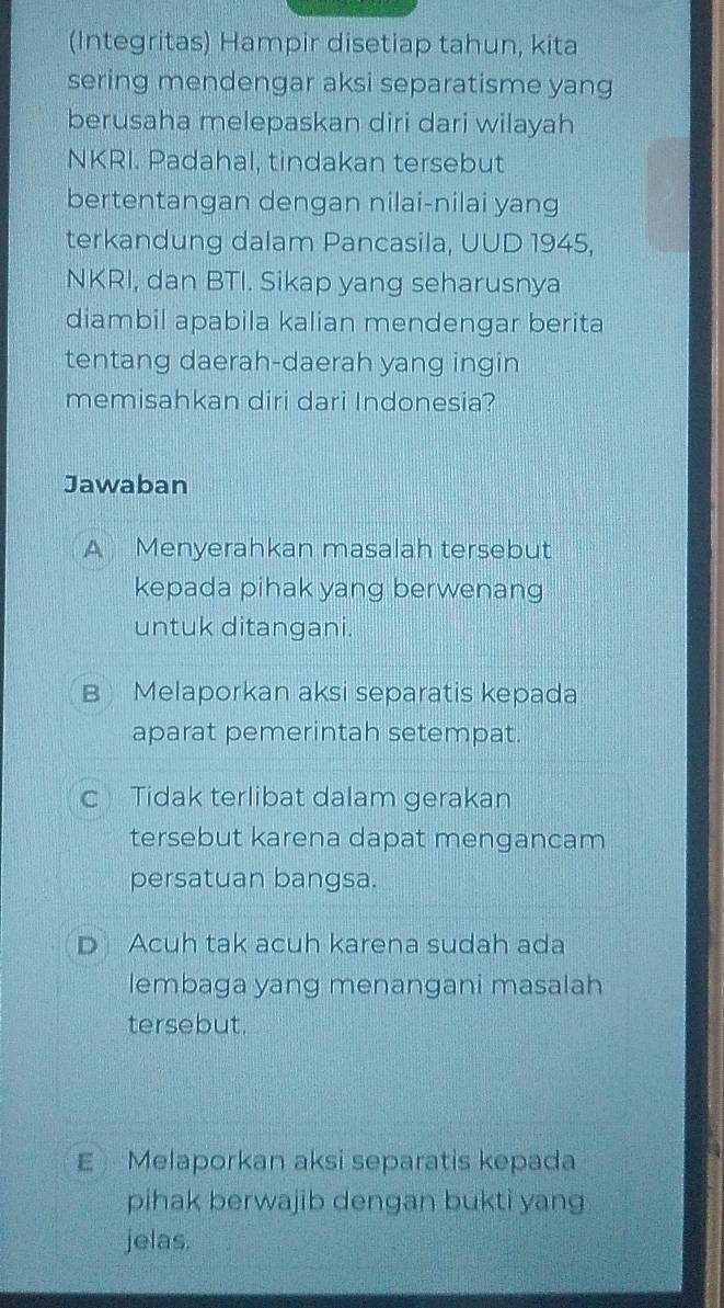 (Integritas) Hampir disetiap tahun, kita
sering mendengar aksi separatisme yang
berusaha melepaskan diri dari wilayah
NKRI. Padahal, tindakan tersebut
bertentangan dengan nilai-nilai yang
terkandung dalam Pancasila, UUD 1945,
NKRI, dan BTI. Sikap yang seharusnya
diambil apabila kalian mendengar berita
tentang daerah-daerah yang ingin
memisahkan diri dari Indonesia?
Jawaban
A Menyerahkan masalah tersebut
kepada pihak yang berwenang
untuk ditangani.
B Melaporkan aksi separatis kepada
aparat pemerintah setempat.
c Tidak terlibat dalam gerakan
tersebut karena dapat mengancam
persatuan bangsa.
D Acuh tak acuh karena sudah ada
lembaga yang menangani masalah
tersebut.
E Melaporkan aksi separatis kepada
pihak berwajib dengan bukti yang
jelas.