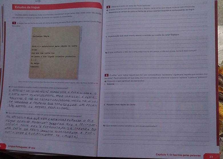 Estudos da língua
P   Observe o estão do texto de Paulo Leminsk
al O lexta incia se com tetrá meúscula e, depols, cada verso que seque inícia se com minusculas
Diveros poetos bractesos, muta econtecidos comuncoram-se por cartes Hoje, essas cartro são civulpa _Reescreva os versos da carta na forma de prosa e pontuo segundo a norma padrão de língua
_
A segue las um tvcso du carto, em tera de moema do poría Psulo Lwninsil para o também poleta Rég _
_
_
_
Cariesino Ségie aA pentuação que vecê asseru allerou o sentido ou o estio da carta? Expique
Você é o epletaleiro saia rápido do mesta_
_
_
día que vom carta tue b) O ove justficara o faio de a carta estar escrita em versos, o não em prosa, como é mais comum?
en pase» a dia ligudo criativo produtivo
[--;]
_
du mmign
_
_
Leniguhi
O sufxo " evo" lndica "aquete que fz" por consequência, "epistolevo" significaria "aquele que escreve mu
tas cartas". Pauío Leminsko, em sua carta, cra novos sentdos ao relacionar a palavra "epístola" a palavra "pistolerro"
Ptemne Noo Sorcoo aereu araroro seas e plgera odvo. São Pautz 34, 105 p. 42 a) Pesquise o que signíficam as expressões.
Foistólia
Al Sn que múrra a cocato tvra a prostidado entre us enteriocutore _
_
_
_
_
_
_
II  Pistoleiro mais répido do Oesta
__
_
#) Sue verpos de sem suesencias a dee de que a consspondêricia en e e ls é tequenta __
T  √0 Plo o
_
_
b) Que sensdo o autor constrói eo unk essas expressões?
_
_
_
_
_
Lingua Portuguesa ( 8º ano
Capítulo 1| O fascínio pelas palavras 23