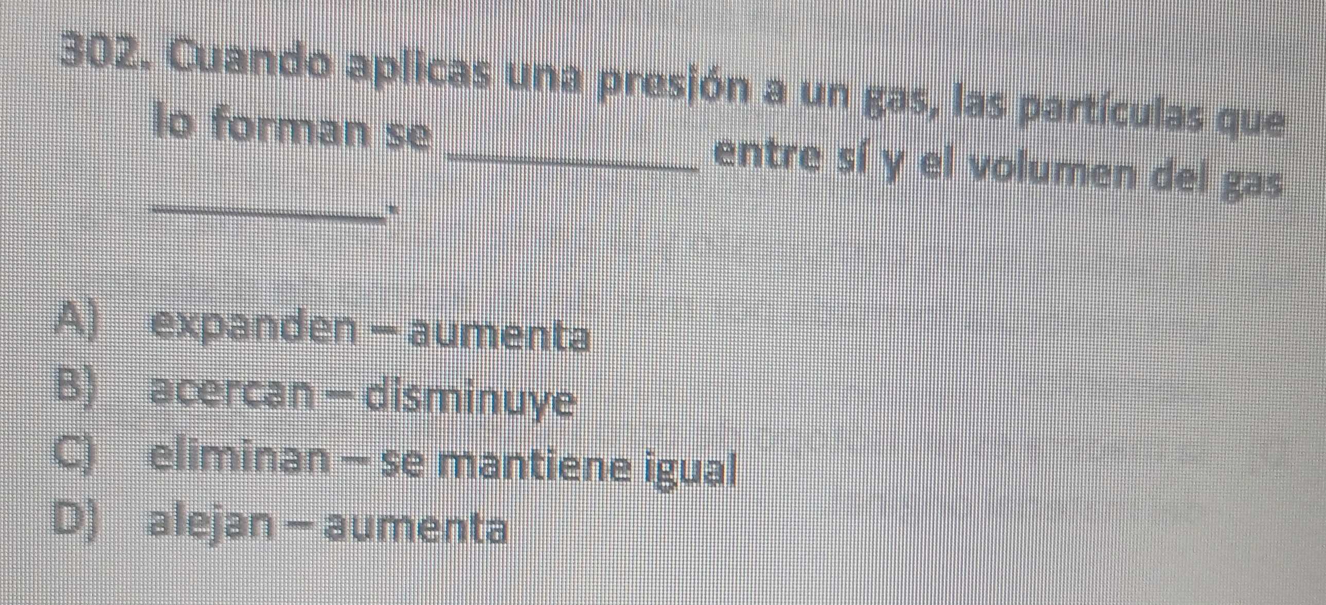 Cuando aplicas una presjón a un gas, las partículas que
_
lo forman se _entre sí y el volumen del gas
'
A) expanden - aumenta
B) acercan - disminuye
C) eliminan - se mantiene igual
D) alejan - aumenta