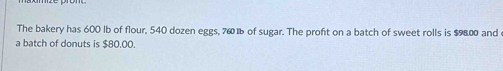 The bakery has 600 lb of flour, 540 dozen eggs, 760 1 of sugar. The profit on a batch of sweet rolls is $9800 and 
a batch of donuts is $80.00.