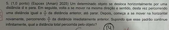 (1,0 ponto) (Espcex (Aman) 2025) Um determinado objeto se desloca horizontalmente por uma 
distância d e para. Em seguida, volta a se mover na mesma direção e sentido, desta vez percorrendo 
uma distância igual a  4/5  da distância anterior, até parar. Depois, começa a se mover na horizontal 
novamente, percorrendo da distância imediatamente anterior. Supondo que esse padrão continue  4/5 
infinitamente, qual a distância total percorrida pelo objeto?