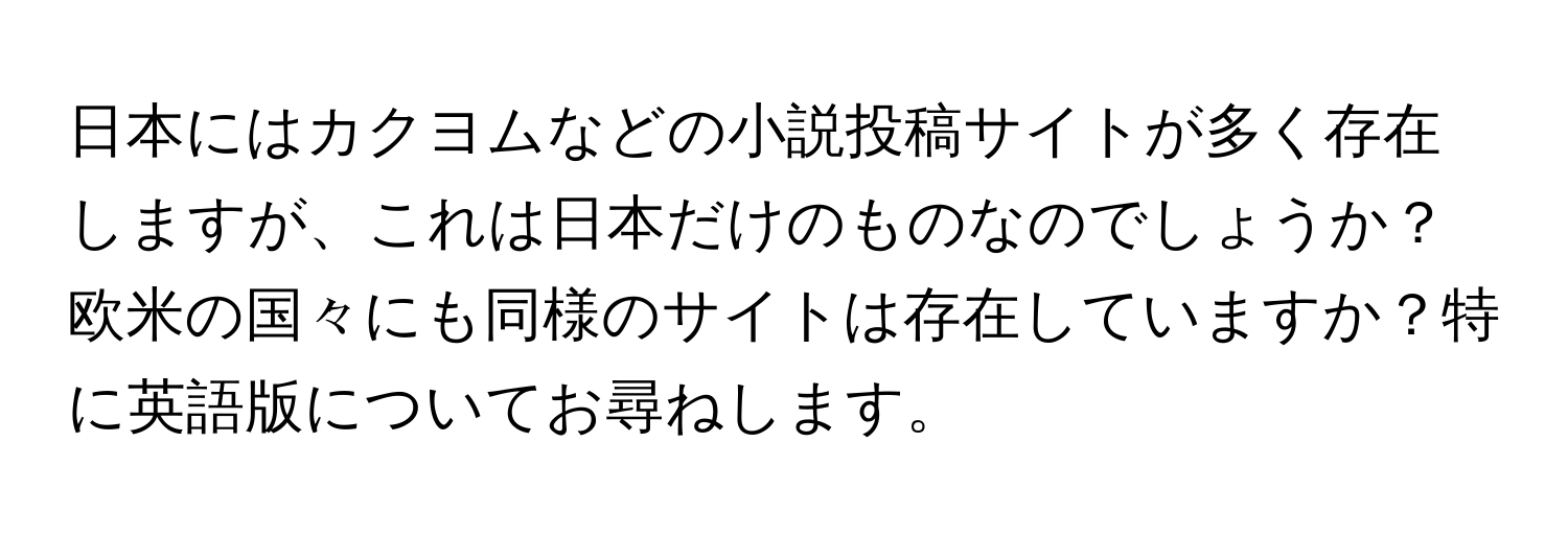 日本にはカクヨムなどの小説投稿サイトが多く存在しますが、これは日本だけのものなのでしょうか？欧米の国々にも同様のサイトは存在していますか？特に英語版についてお尋ねします。