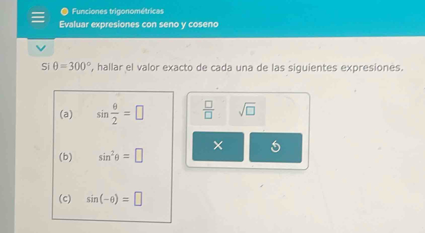 Funciones trigonométricas 
Evaluar expresiones con seno y coseno 
Si θ =300° , hallar el valor exacto de cada una de las siguientes expresiones. 
(a) sin  θ /2 =□  □ /□   sqrt(□ )
5 
(b) sin^2θ =□
(c) sin (-θ )=□