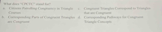 What does “CPCTC” stand for?
a. Citizens Patrolling Congruency in Triangle c. Congruent Triangles Correspond to Triangles
Courses that are Congruent
b. Corresponding Parts of Congruent Triangles d. Corresponding Pathways for Congruent
are Congruent Triangle Concepts