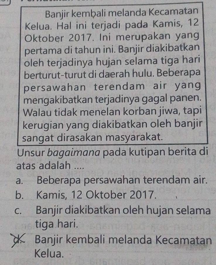 Banjir kemḫali melanda Kecamatan
Kelua. Hal ini terjadi pada Kamis, 12
Oktober 2017. Ini merupakan yang
pertama di tahun ini. Banjir diakibatkan
oleh terjadinya hujan selama tiga hari
berturut-turut di daerah hulu. Beberapa
persawahan terendam air yang
mengakibatkan terjadinya gagal panen.
Walau tidak menelan korban jiwa, tapi
kerugian yang diakibatkan oleh banjir
sangat dirasakan masyarakat.
Unsur bagaimana pada kutipan berita di
atas adalah ....
a. Beberapa persawahan terendam air.
b. Kamis, 12 Oktober 2017.
c. Banjir diakibatkan oleh hujan selama
tiga hari.
d Banjir kembali melanda Kecamatan
Kelua.