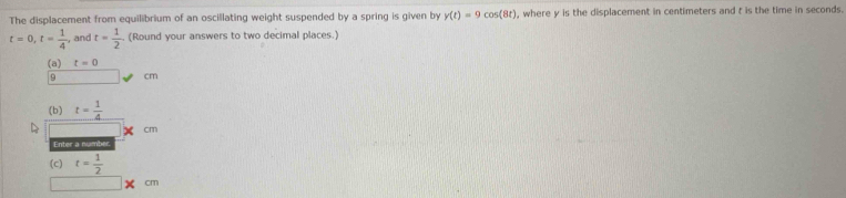 The displacement from equilibrium of an oscillating weight suspended by a spring is given by y(t)=9cos (8t) , where y is the displacement in centimeters and t is the time in seconds.
t=0, t= 1/4  , and t= 1/2  (Round your answers to two decimal places.) 
(a) t=0
9 cm
(b) t= 1/4 
cm
Enter a num 
(c) t= 1/2 
|x° m